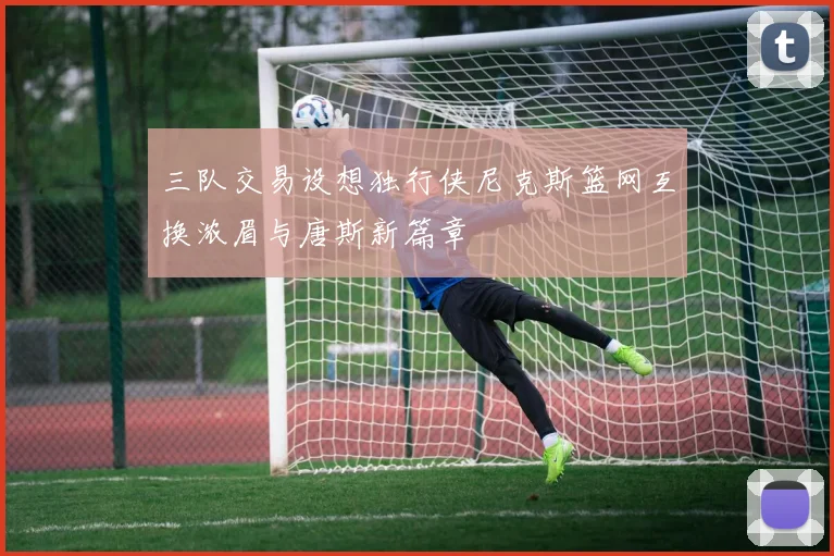 三队交易设想独行侠尼克斯篮网互换浓眉与唐斯新篇章
