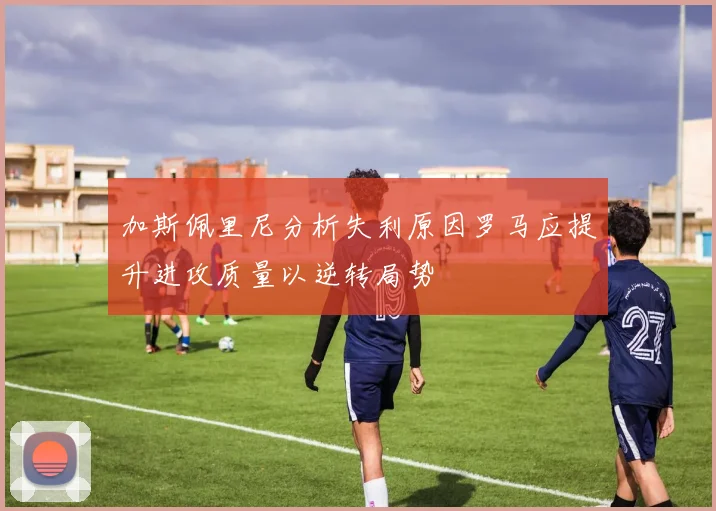 加斯佩里尼分析失利原因罗马应提升进攻质量以逆转局势