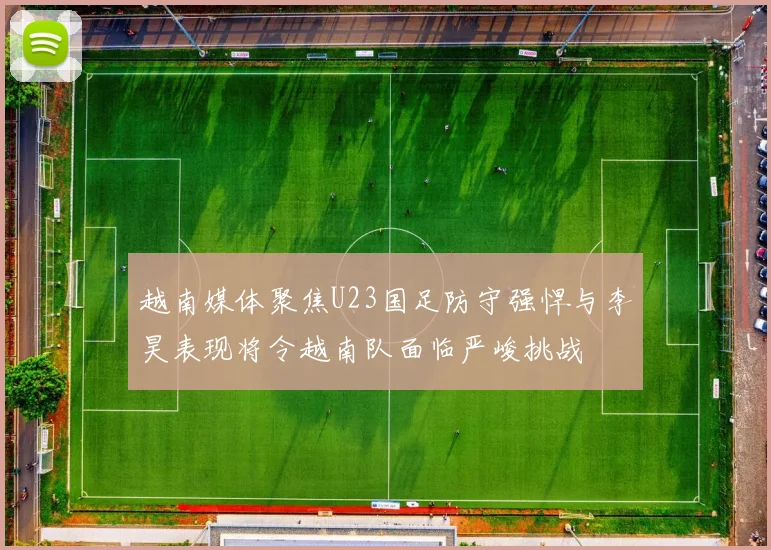 越南媒体聚焦U23国足防守强悍与李昊表现将令越南队面临严峻挑战