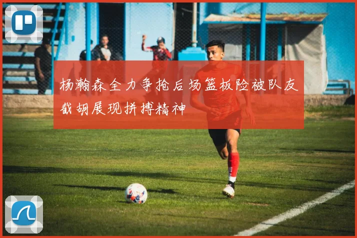 杨瀚森全力争抢后场篮板险被队友截胡展现拼搏精神
