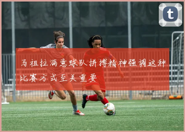 马祖拉满意球队拼搏精神强调这种比赛方式至关重要