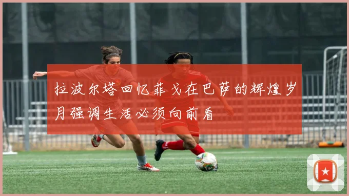 拉波尔塔回忆菲戈在巴萨的辉煌岁月强调生活必须向前看
