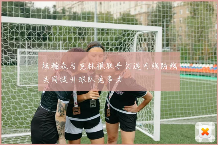 杨瀚森与克林根联手打造内线防线共同提升球队竞争力