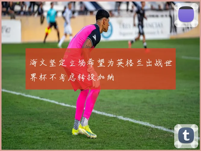 海文坚定立场希望为英格兰出战世界杯不考虑转投加纳