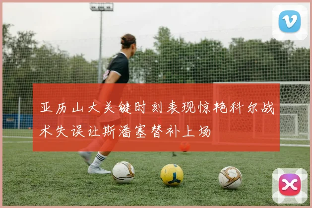 亚历山大关键时刻表现惊艳科尔战术失误让斯潘塞替补上场