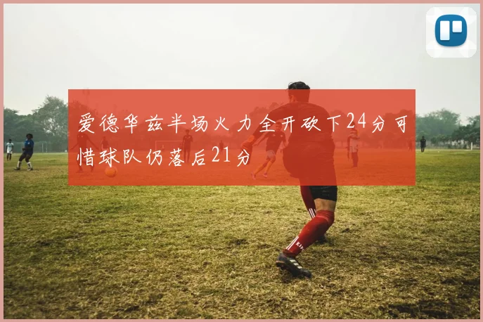 爱德华兹半场火力全开砍下24分可惜球队仍落后21分