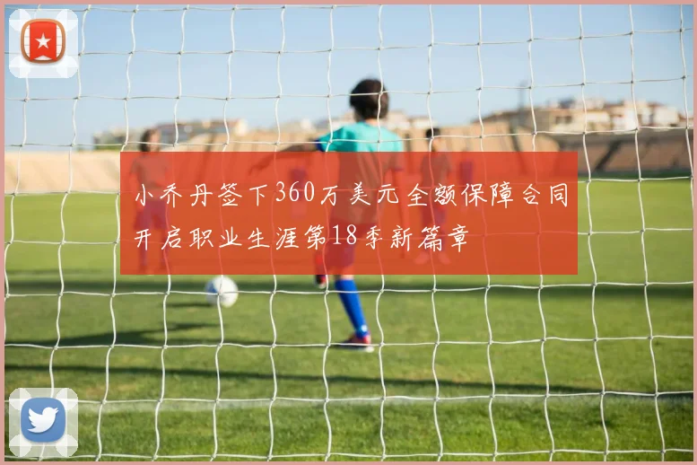 小乔丹签下360万美元全额保障合同开启职业生涯第18季新篇章