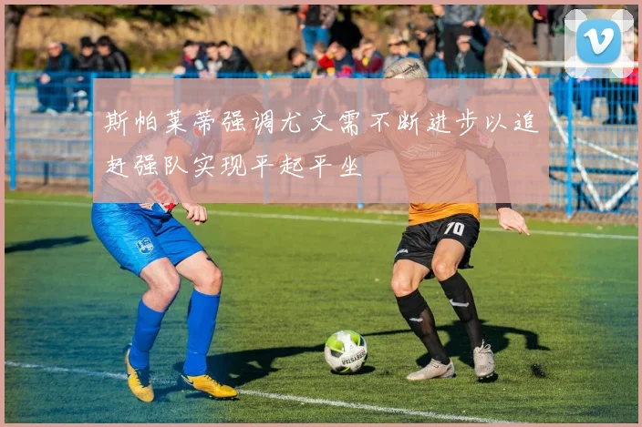 斯帕莱蒂强调尤文需不断进步以追赶强队实现平起平坐