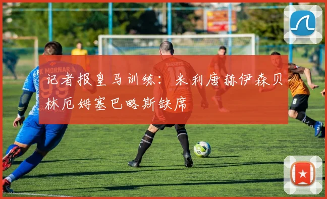 记者报皇马训练：米利唐赫伊森贝林厄姆塞巴略斯缺席