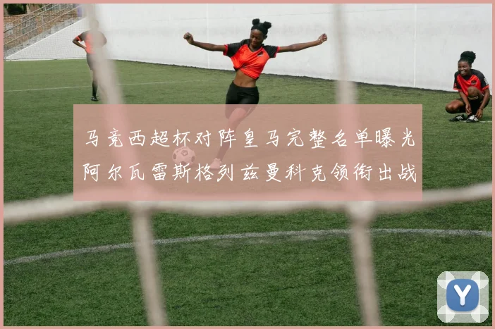 马竞西超杯对阵皇马完整名单曝光阿尔瓦雷斯格列兹曼科克领衔出战