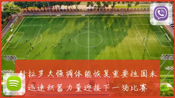 科拉罗夫强调体能恢复重要性国米需迅速积蓄力量迎接下一场比赛