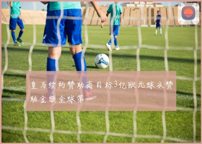 皇马续约赞助商目标3亿欧元球衣赞助金额全球第一