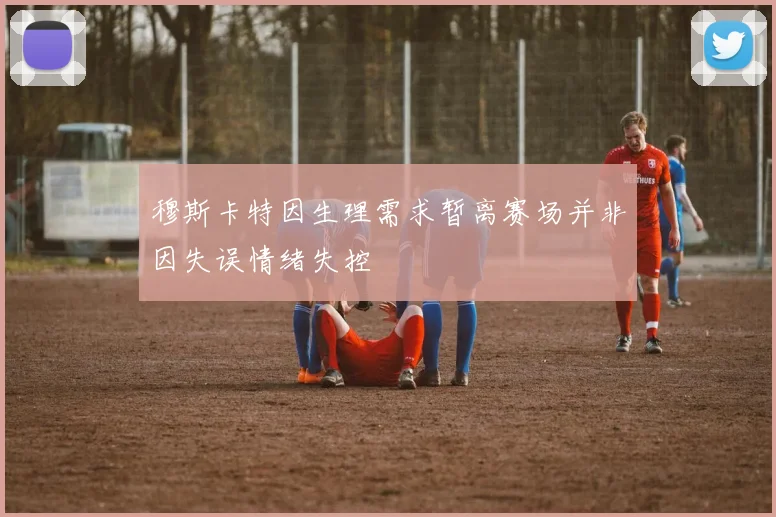 穆斯卡特因生理需求暂离赛场并非因失误情绪失控