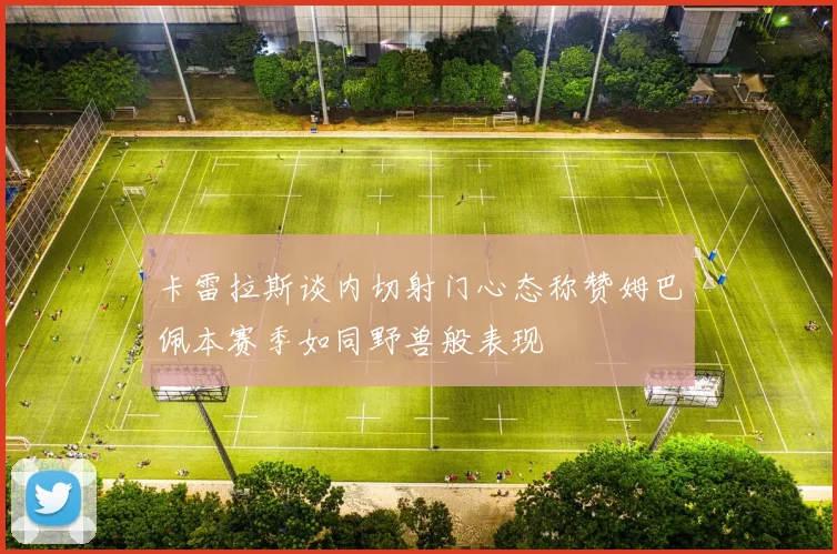 卡雷拉斯谈内切射门心态称赞姆巴佩本赛季如同野兽般表现