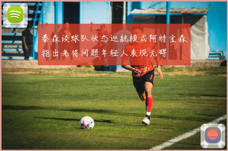 泰森谈球队状态巡航模式阿特金森指出老将问题年轻人表现无碍