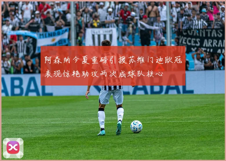 阿森纳今夏重磅引援苏维门迪欧冠表现惊艳助攻两次成球队核心