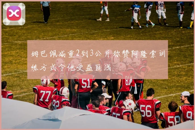 姆巴佩减重2到3公斤称赞阿隆索训练方式令他受益匪浅