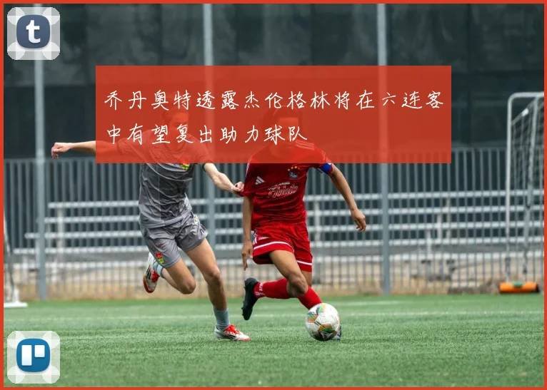 乔丹奥特透露杰伦格林将在六连客中有望复出助力球队