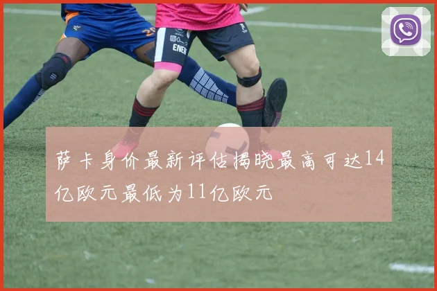 萨卡身价最新评估揭晓最高可达14亿欧元最低为11亿欧元