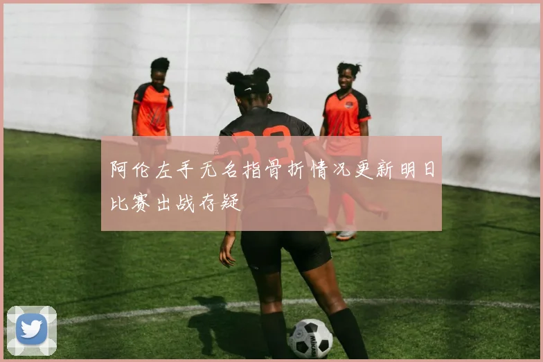 阿伦左手无名指骨折情况更新明日比赛出战存疑