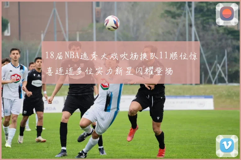18届NBA选秀大戏吹杨换队11顺位惊喜连连多位实力新星闪耀登场