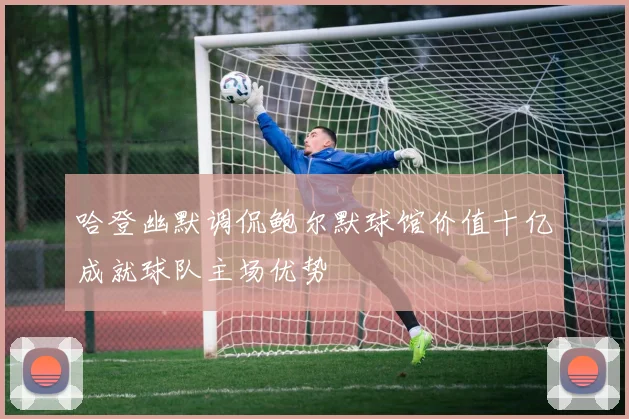哈登幽默调侃鲍尔默球馆价值十亿成就球队主场优势