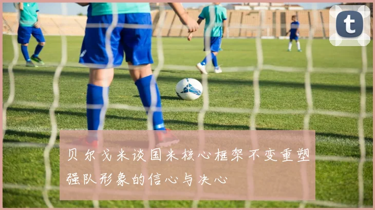 贝尔戈米谈国米核心框架不变重塑强队形象的信心与决心