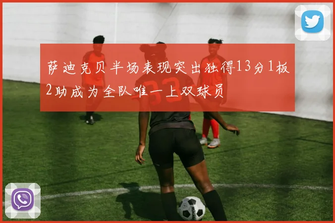 萨迪克贝半场表现突出独得13分1板2助成为全队唯一上双球员