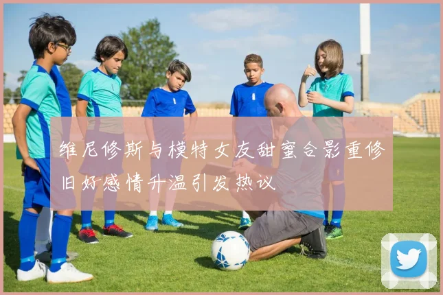 维尼修斯与模特女友甜蜜合影重修旧好感情升温引发热议