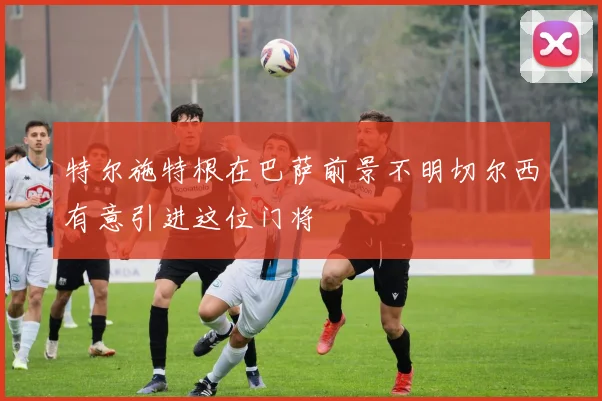 特尔施特根在巴萨前景不明切尔西有意引进这位门将
