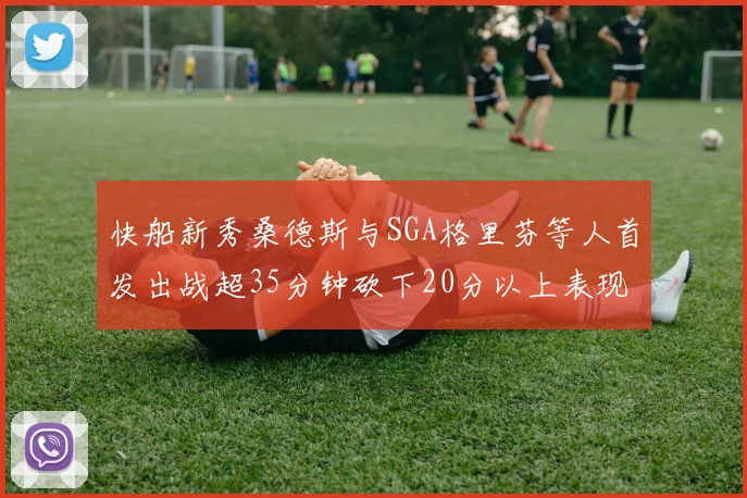 快船新秀桑德斯与SGA格里芬等人首发出战超35分钟砍下20分以上表现亮眼