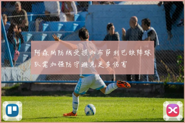 阿森纳防线受损加布萨利巴缺阵球队需加强防守避免更多伤害