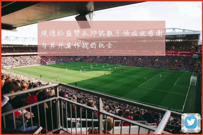 埃德松盛赞瓜帅执教千场成就感谢与其并肩作战的机会