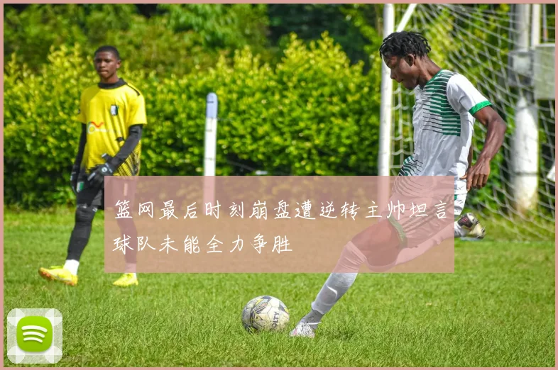 篮网最后时刻崩盘遭逆转主帅坦言球队未能全力争胜