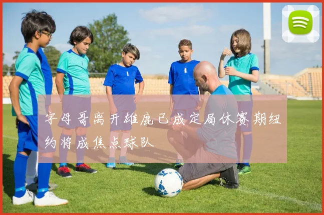 字母哥离开雄鹿已成定局休赛期纽约将成焦点球队