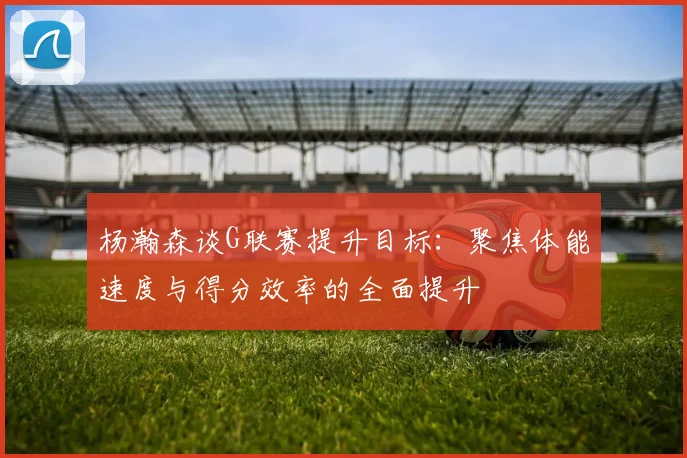 杨瀚森谈G联赛提升目标：聚焦体能速度与得分效率的全面提升