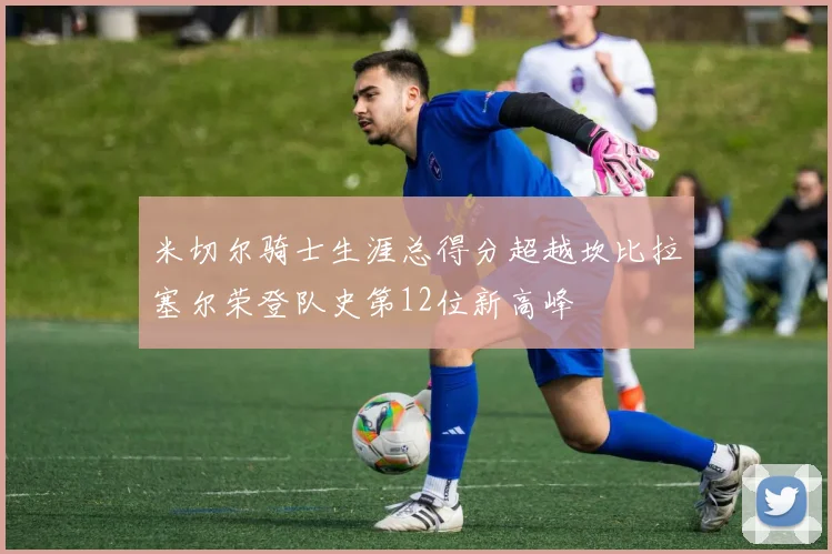 米切尔骑士生涯总得分超越坎比拉塞尔荣登队史第12位新高峰