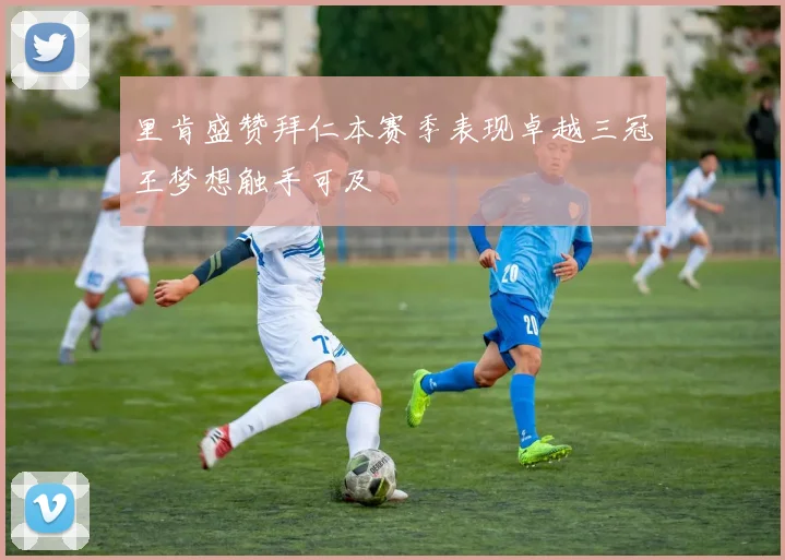 里肯盛赞拜仁本赛季表现卓越三冠王梦想触手可及