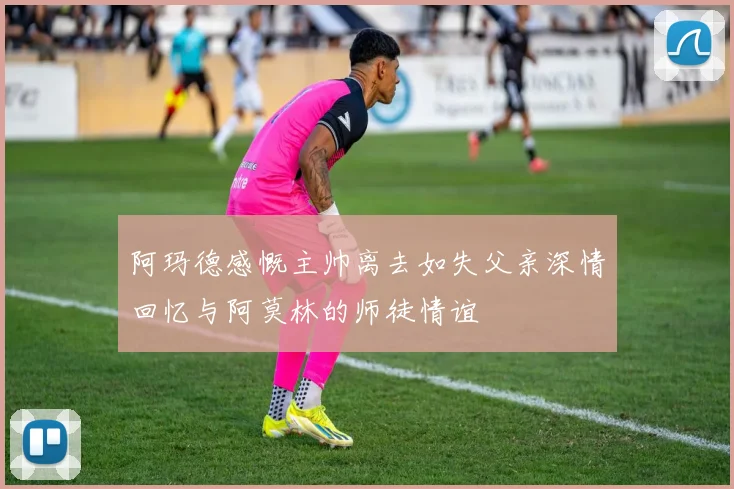 阿玛德感慨主帅离去如失父亲深情回忆与阿莫林的师徒情谊