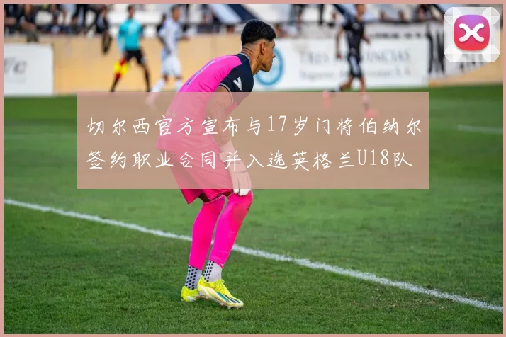切尔西官方宣布与17岁门将伯纳尔签约职业合同并入选英格兰U18队
