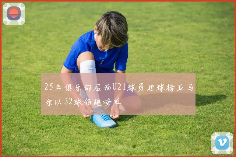 25年俱乐部层面U21球员进球榜亚马尔以32球领跑榜单